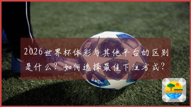 2026世界杯体彩与其他平台的区别是什么？如何选择最佳下注方式？