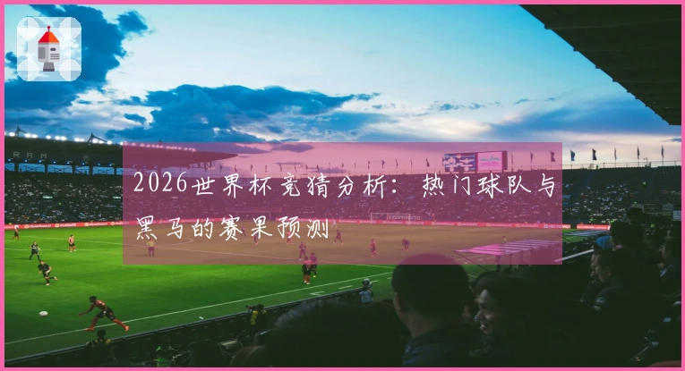 2026世界杯竞猜分析:热门球队与黑马的赛果预测