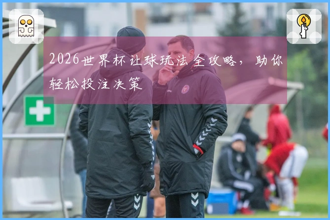 2026世界杯让球玩法全攻略,助你轻松投注决策