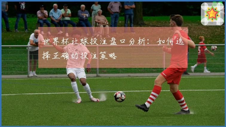 世界杯让球投注盘口分析:如何选择正确的投注策略